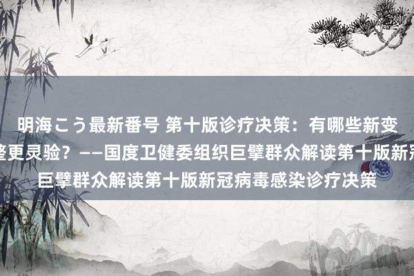 明海こう最新番号 第十版诊疗决策：有哪些新变化？奈何用中医调整更灵验？——国度卫健委组织巨擘群众解读第十版新冠病毒感染诊疗决策