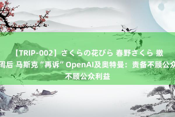 【TRIP-002】さくらの花びら 春野さくら 撤诉七周后 马斯克“再诉”OpenAI及奥特曼:责备不顾公众利益