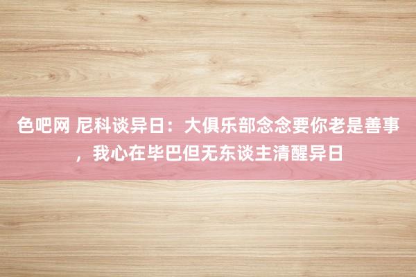 色吧网 尼科谈异日：大俱乐部念念要你老是善事，我心在毕巴但无东谈主清醒异日
