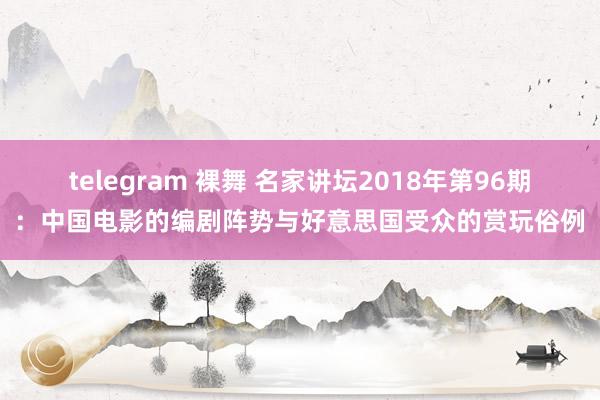 telegram 裸舞 名家讲坛2018年第96期：中国电影的编剧阵势与好意思国受众的赏玩俗例