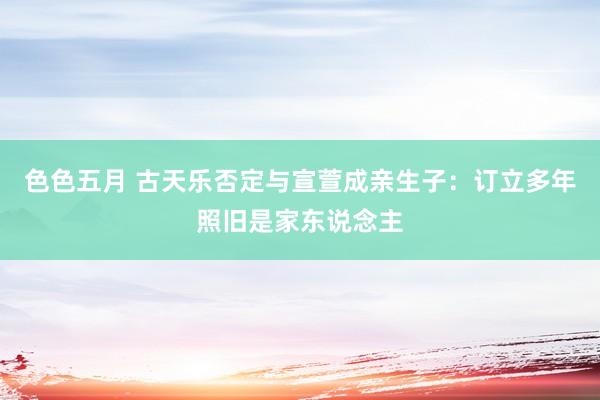 色色五月 古天乐否定与宣萱成亲生子：订立多年照旧是家东说念主