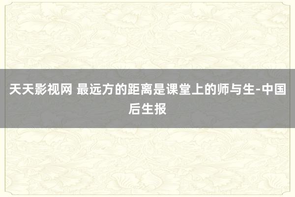 天天影视网 最远方的距离是课堂上的师与生-中国后生报