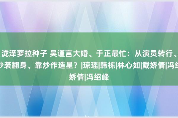 泷泽萝拉种子 吴谨言大婚、于正最忙：从演员转行、凭抄袭翻身、靠炒作造星？|琼瑶|韩栋|林心如|戴娇倩|冯绍峰