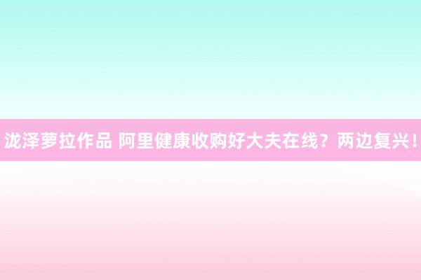 泷泽萝拉作品 阿里健康收购好大夫在线？两边复兴！