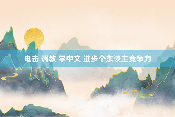 电击 调教 学中文 进步个东谈主竞争力