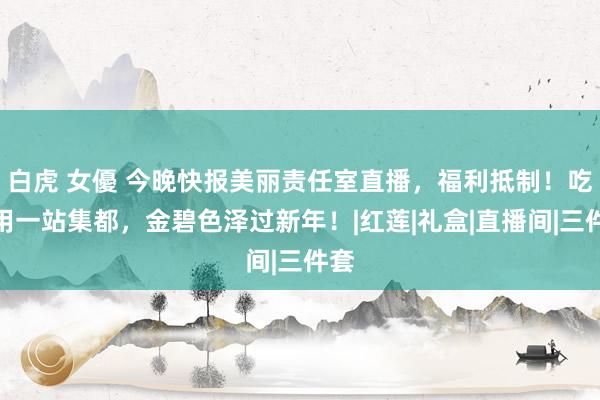 白虎 女優 今晚快报美丽责任室直播，福利抵制！吃穿用一站集都，金碧色泽过新年！|红莲|礼盒|直播间|三件套