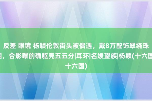 反差 眼镜 杨颖伦敦街头被偶遇，戴8万配饰翠绕珠围，合影曝的确躯壳五五分|耳环|名媛望族|杨颖(十六国)