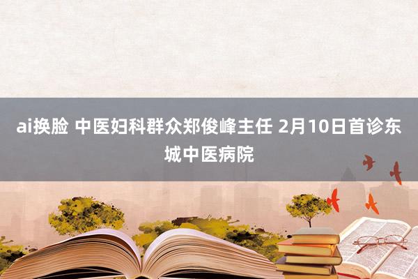ai换脸 中医妇科群众郑俊峰主任 2月10日首诊东城中医病院
