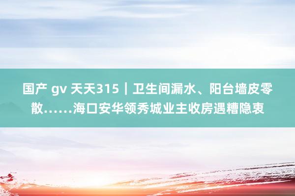 国产 gv 天天315｜卫生间漏水、阳台墙皮零散……海口安华领秀城业主收房遇糟隐衷
