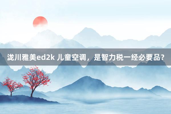 泷川雅美ed2k 儿童空调，是智力税一经必要品？