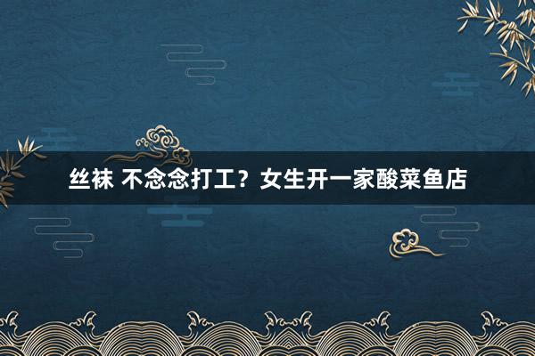 丝袜 不念念打工？女生开一家酸菜鱼店