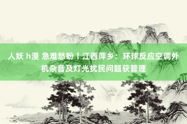 人妖 h漫 急难愁盼丨江西萍乡：环球反应空调外机杂音及灯光扰民问题获管理