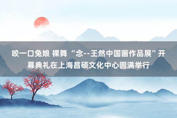 咬一口兔娘 裸舞 “念--王然中国画作品展”开幕典礼在上海昌硕文化中心圆满举行