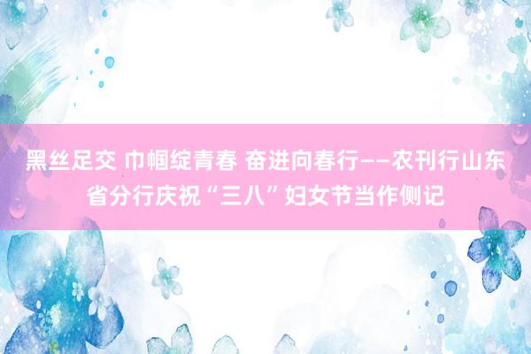 黑丝足交 巾帼绽青春 奋进向春行——农刊行山东省分行庆祝“三八”妇女节当作侧记