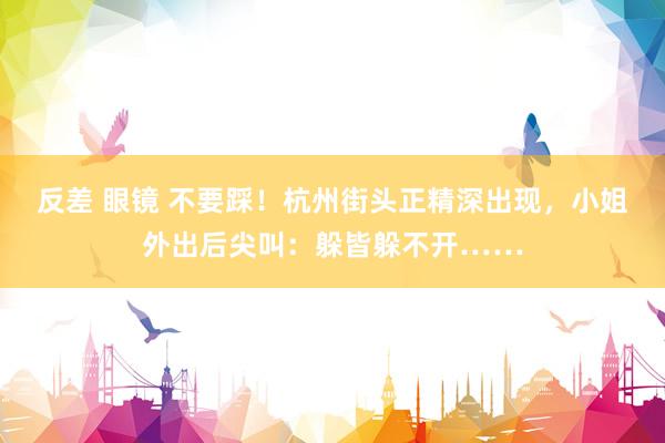 反差 眼镜 不要踩！杭州街头正精深出现，小姐外出后尖叫：躲皆躲不开……