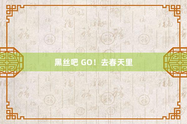 黑丝吧 GO！去春天里