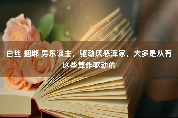 白丝 捆绑 男东谈主，驱动厌恶浑家，大多是从有这些算作驱动的