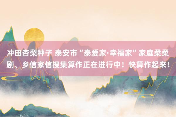冲田杏梨种子 泰安市“泰爱家·幸福家”家庭柔柔剧、乡信家信搜集算作正在进行中！快算作起来！