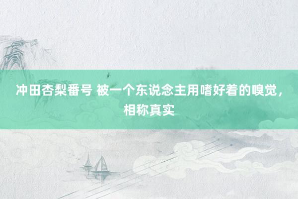 冲田杏梨番号 被一个东说念主用嗜好着的嗅觉，相称真实