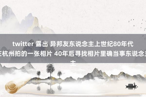 twitter 露出 异邦友东说念主上世纪80年代在杭州拍的一张相片 40年后寻找相片里确当事东说念主