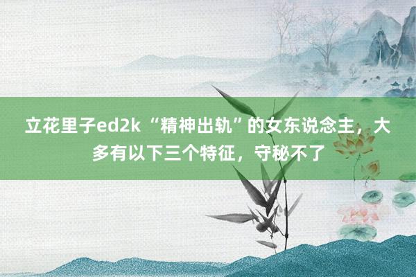 立花里子ed2k “精神出轨”的女东说念主，大多有以下三个特征，守秘不了