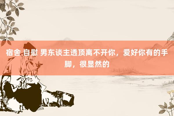 宿舍 自慰 男东谈主透顶离不开你，爱好你有的手脚，很显然的