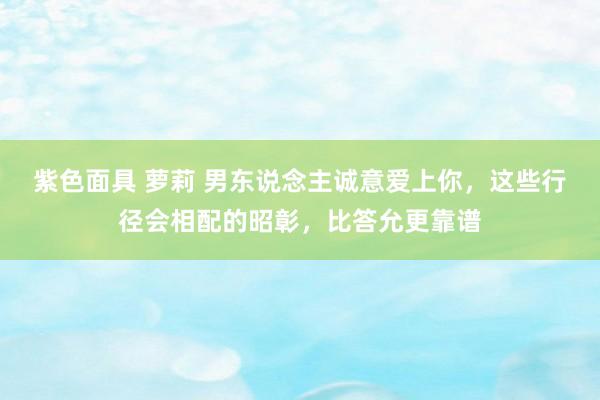 紫色面具 萝莉 男东说念主诚意爱上你，这些行径会相配的昭彰，比答允更靠谱