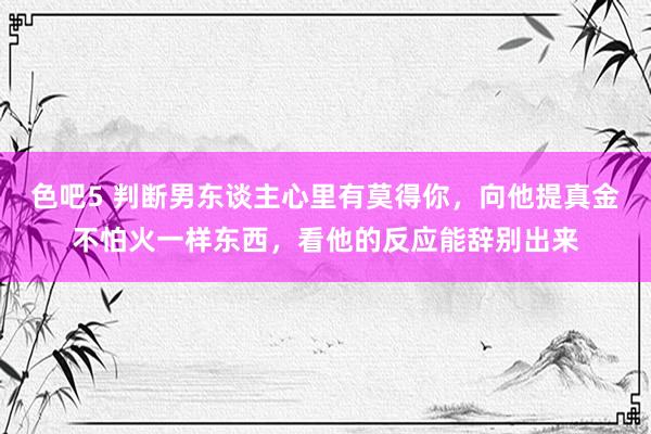 色吧5 判断男东谈主心里有莫得你，向他提真金不怕火一样东西，看他的反应能辞别出来