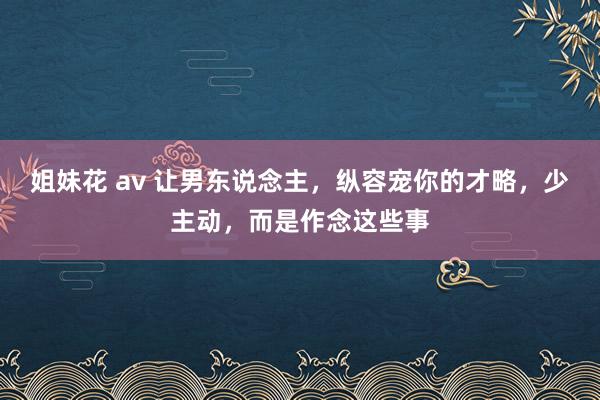姐妹花 av 让男东说念主，纵容宠你的才略，少主动，而是作念这些事