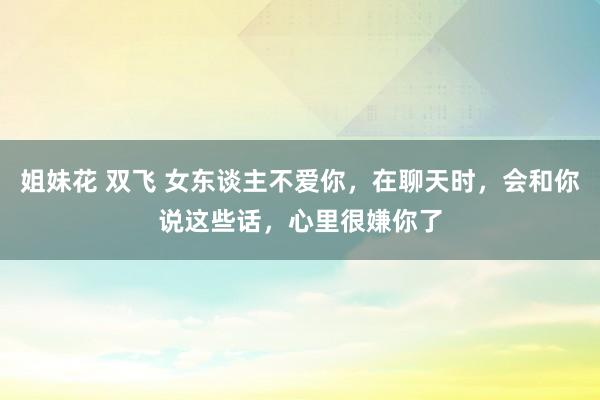 姐妹花 双飞 女东谈主不爱你，在聊天时，会和你说这些话，心里很嫌你了
