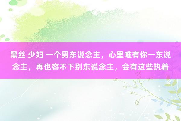 黑丝 少妇 一个男东说念主，心里唯有你一东说念主，再也容不下别东说念主，会有这些执着