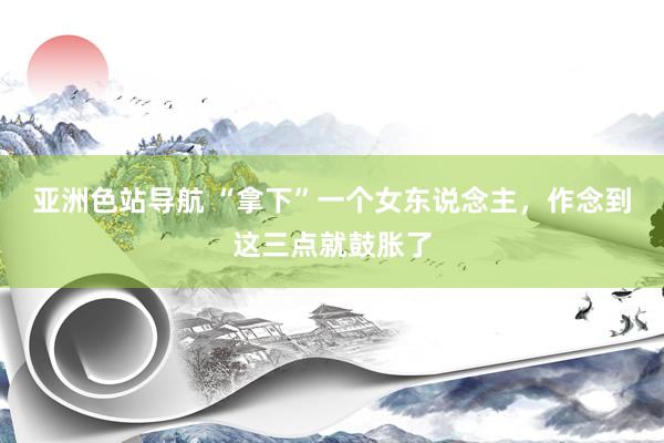 亚洲色站导航 “拿下”一个女东说念主，作念到这三点就鼓胀了
