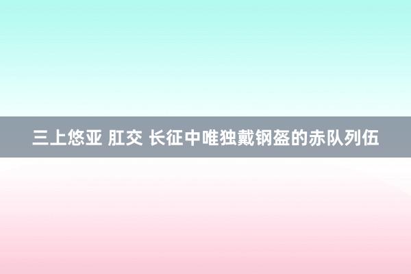 三上悠亚 肛交 长征中唯独戴钢盔的赤队列伍