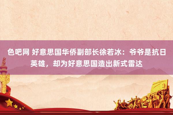 色吧网 好意思国华侨副部长徐若冰：爷爷是抗日英雄，却为好意思国造出新式雷达