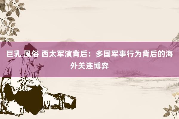 巨乳 風俗 西太军演背后：多国军事行为背后的海外关连博弈