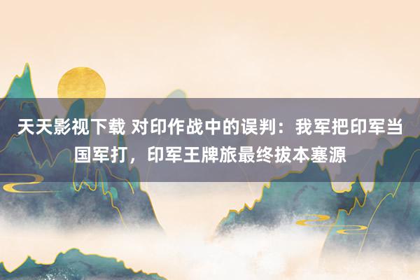 天天影视下载 对印作战中的误判：我军把印军当国军打，印军王牌旅最终拔本塞源