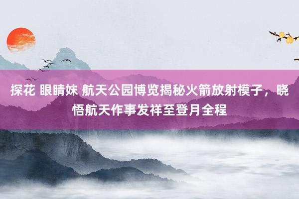 探花 眼睛妹 航天公园博览揭秘火箭放射模子，晓悟航天作事发祥至登月全程