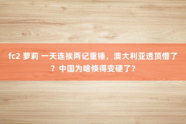fc2 萝莉 一天连挨两记重锤，澳大利亚透顶懵了？中国为啥倏得变硬了？