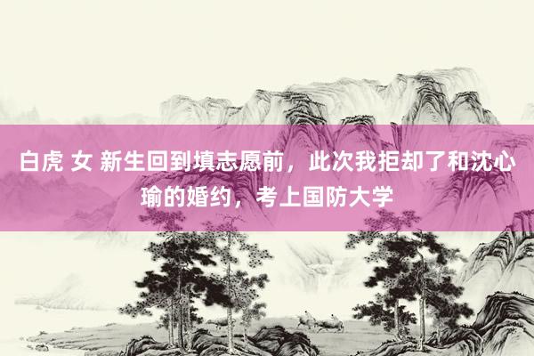白虎 女 新生回到填志愿前，此次我拒却了和沈心瑜的婚约，考上国防大学