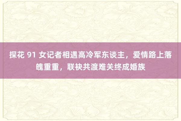 探花 91 女记者相遇高冷军东谈主，爱情路上落魄重重，联袂共渡难关终成婚族