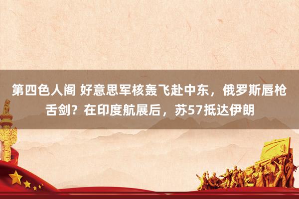 第四色人阁 好意思军核轰飞赴中东，俄罗斯唇枪舌剑？在印度航展后，苏57抵达伊朗