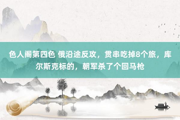 色人阁第四色 俄沿途反攻，贯串吃掉8个旅，库尔斯克标的，朝军杀了个回马枪