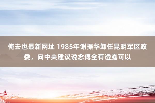 俺去也最新网址 1985年谢振华卸任昆明军区政委，向中央建议说念傅全有透露可以