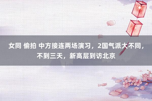 女同 偷拍 中方接连两场演习，2国气派大不同，不到三天，新高层到访北京