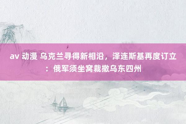 av 动漫 乌克兰寻得新相沿，泽连斯基再度订立：俄军须坐窝裁撤乌东四州