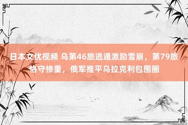 日本女优视频 乌第46旅逃遁激励雪崩，第79旅恪守惨重，俄军推平乌拉克利包围圈