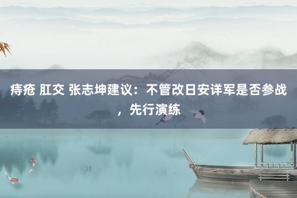 痔疮 肛交 张志坤建议：不管改日安详军是否参战，先行演练