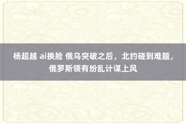 杨超越 ai换脸 俄乌突破之后，北约碰到难题，俄罗斯领有纷乱计谋上风