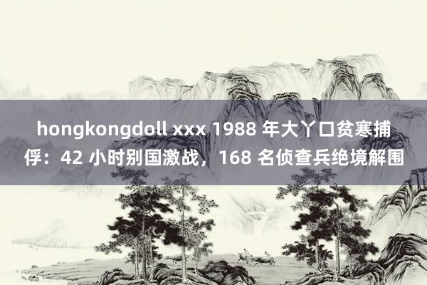 hongkongdoll xxx 1988 年大丫口贫寒捕俘：42 小时别国激战，168 名侦查兵绝境解围