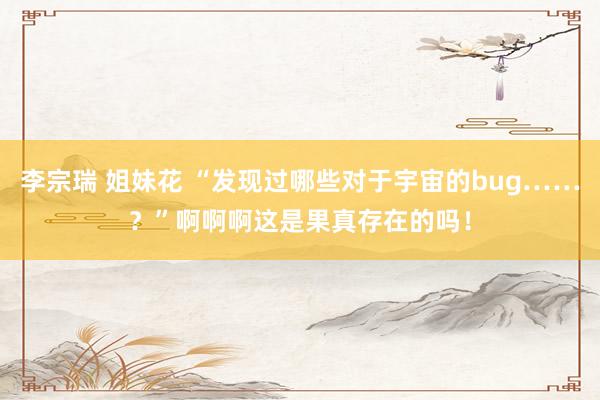 李宗瑞 姐妹花 “发现过哪些对于宇宙的bug……？”啊啊啊这是果真存在的吗！
